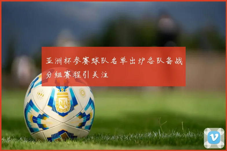 亚洲杯参赛球队名单出炉各队备战分组赛程引关注