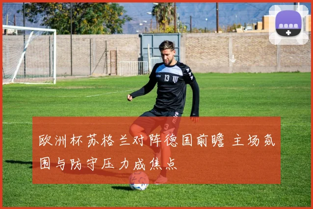 欧洲杯苏格兰对阵德国前瞻 主场氛围与防守压力成焦点