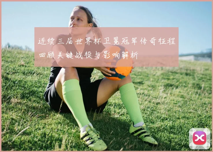 连续三届世界杯卫冕冠军传奇征程回顾关键战役与影响解析