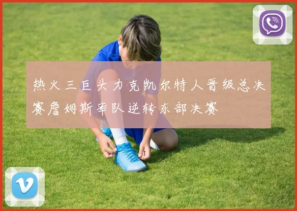 热火三巨头力克凯尔特人晋级总决赛詹姆斯率队逆转东部决赛