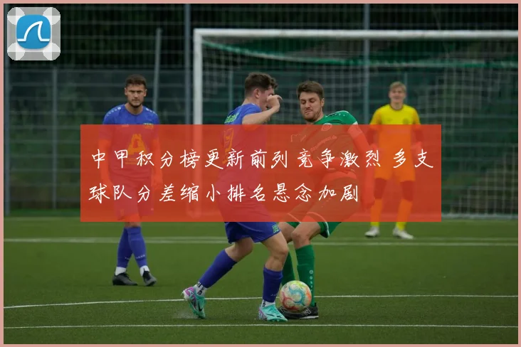 中甲积分榜更新前列竞争激烈 多支球队分差缩小排名悬念加剧