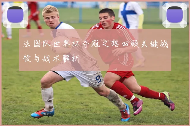 法国队世界杯夺冠之路回顾关键战役与战术解析