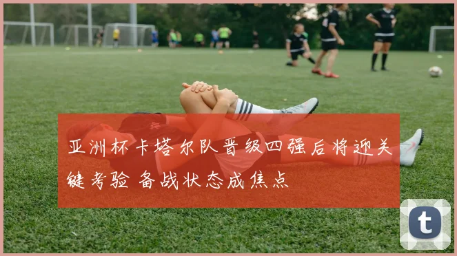 亚洲杯卡塔尔队晋级四强后将迎关键考验 备战状态成焦点
