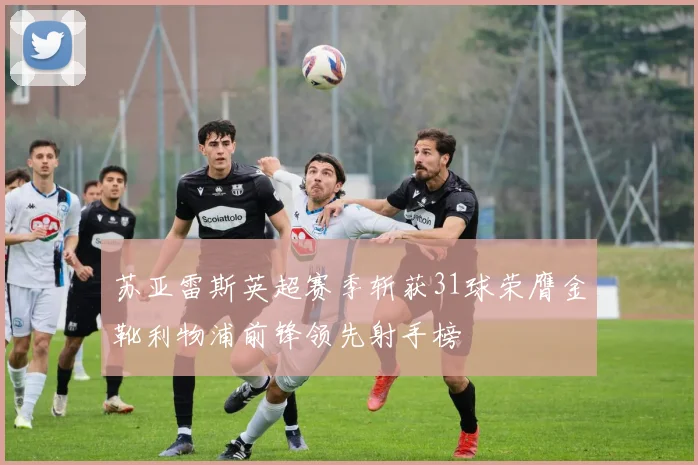 苏亚雷斯英超赛季斩获31球荣膺金靴利物浦前锋领先射手榜
