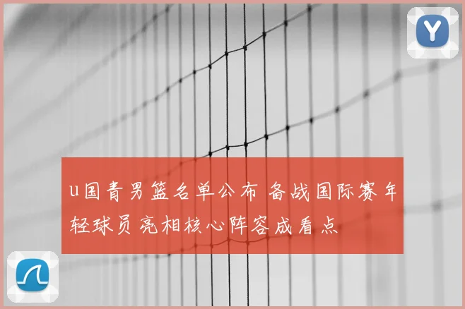 u国青男篮名单公布 备战国际赛年轻球员亮相核心阵容成看点
