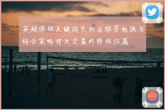 英超保级关键战失利后球员轮换与转会策略将决定最终降级归属