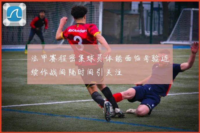 法甲赛程密集球员体能面临考验连续作战间隔时间引关注