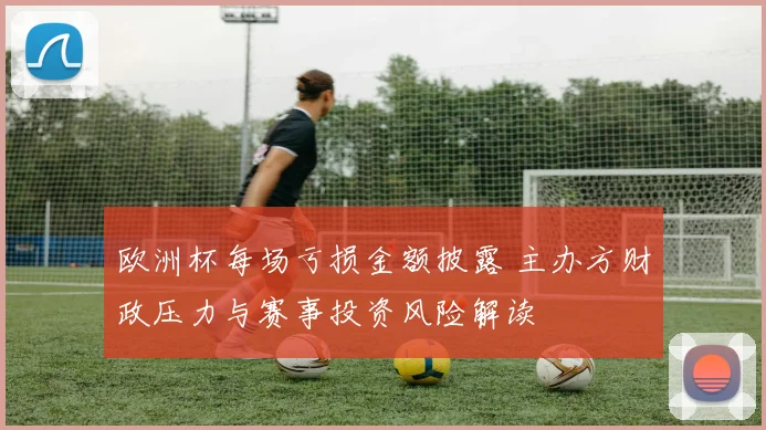 欧洲杯每场亏损金额披露 主办方财政压力与赛事投资风险解读