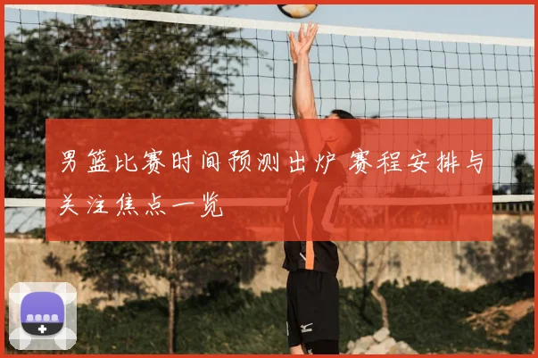 男篮比赛时间预测出炉 赛程安排与关注焦点一览