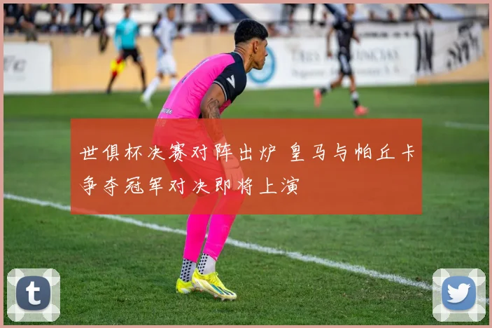 世俱杯决赛对阵出炉 皇马与帕丘卡争夺冠军对决即将上演