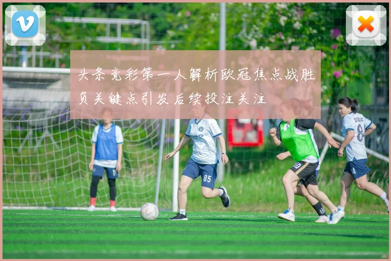 头条竞彩第一人解析欧冠焦点战胜负关键点引发后续投注关注