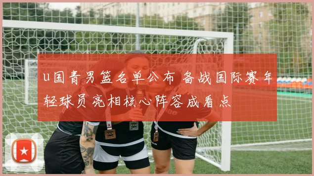 u国青男篮名单公布 备战国际赛年轻球员亮相核心阵容成看点