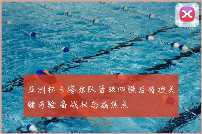 亚洲杯卡塔尔队晋级四强后将迎关键考验 备战状态成焦点