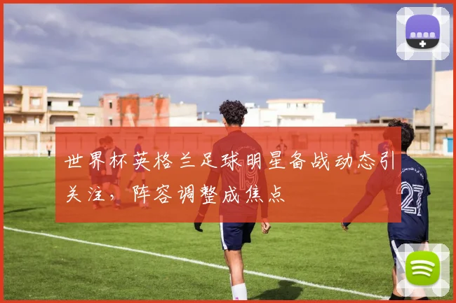 世界杯英格兰足球明星备战动态引关注，阵容调整成焦点
