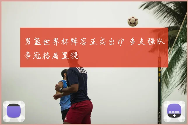 男篮世界杯阵容正式出炉 多支强队争冠格局显现