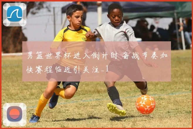 男篮世界杯进入倒计时 备战节奏加快赛程临近引关注_1