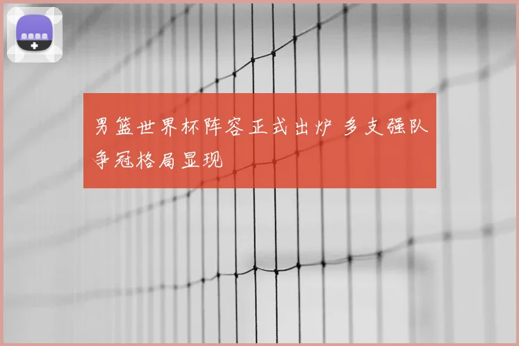 男篮世界杯阵容正式出炉 多支强队争冠格局显现