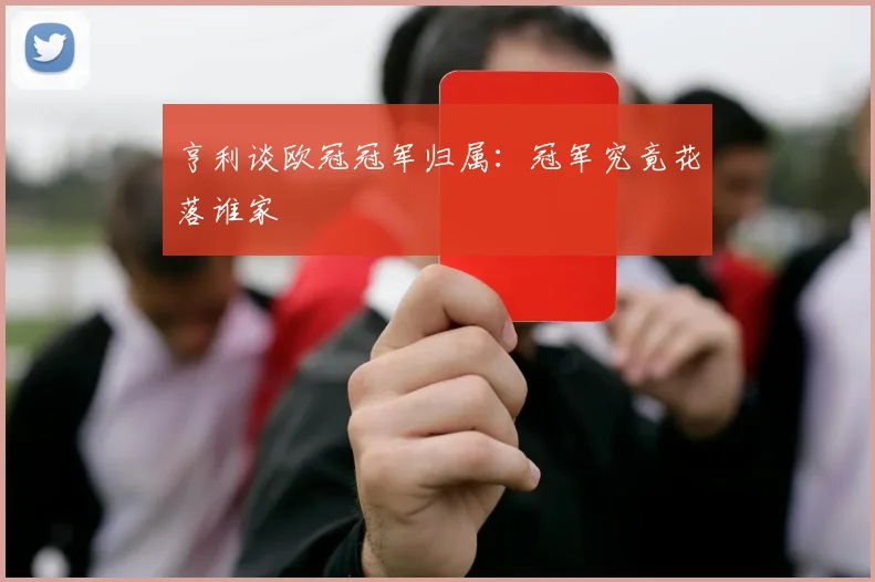 亨利谈欧冠冠军归属:冠军究竟花落谁家